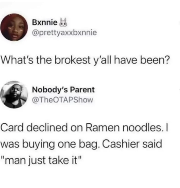 Internet meme - Bxnnie What's the brokest y'all have been? Nobody's Parent Card declined on Ramen noodles. I was buying one bag. Cashier said "man just take it"